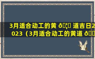 3月适合动工的黄 🦍 道吉日2023（3月适合动工的黄道 🐵 吉日2023年是哪天）